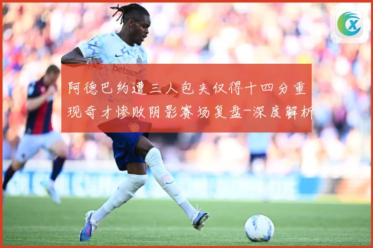 阿德巴约遭三人包夹仅得十四分重现奇才惨败阴影赛场复盘-深度解析