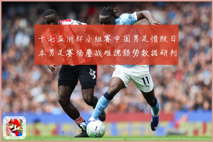 十七亚洲杯小组赛中国男足惜败日本男足赛场鏖战难挽颓势数据研判-深度解析