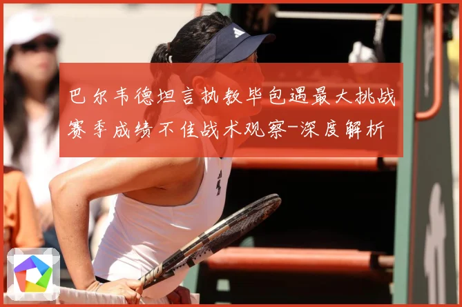 巴尔韦德坦言执教毕包遇最大挑战赛季成绩不佳战术观察-深度解析
