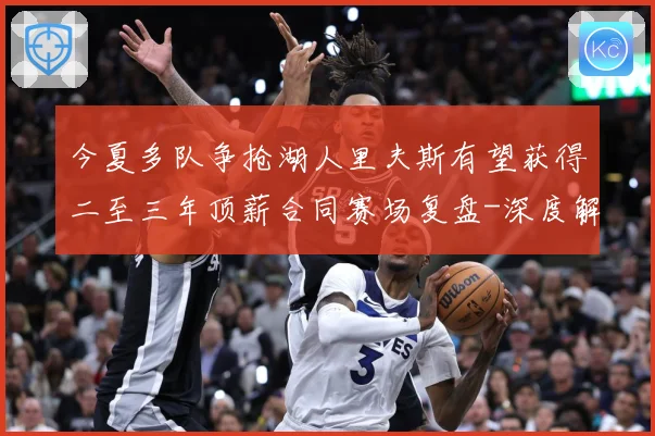 今夏多队争抢湖人里夫斯有望获得二至三年顶薪合同赛场复盘-深度解析